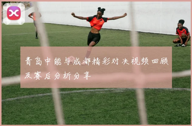 青岛中能与成都精彩对决视频回顾及赛后分析分享