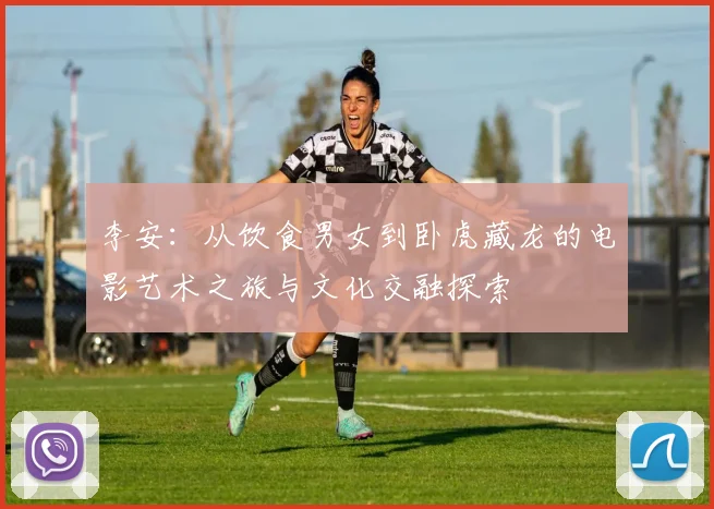 李安：从饮食男女到卧虎藏龙的电影艺术之旅与文化交融探索