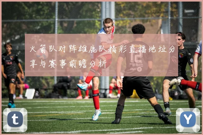 火箭队对阵雄鹿队精彩直播地址分享与赛事前瞻分析